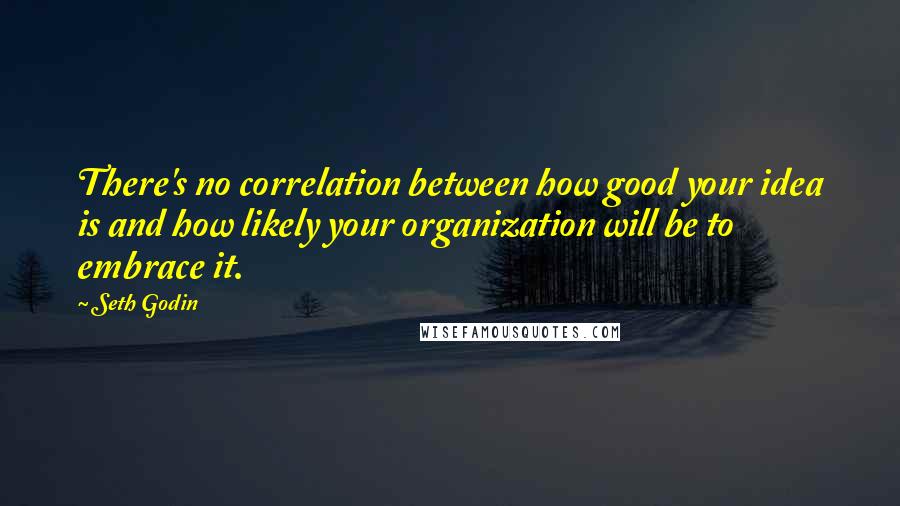 Seth Godin Quotes: There's no correlation between how good your idea is and how likely your organization will be to embrace it.