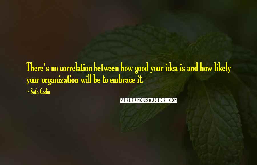 Seth Godin Quotes: There's no correlation between how good your idea is and how likely your organization will be to embrace it.