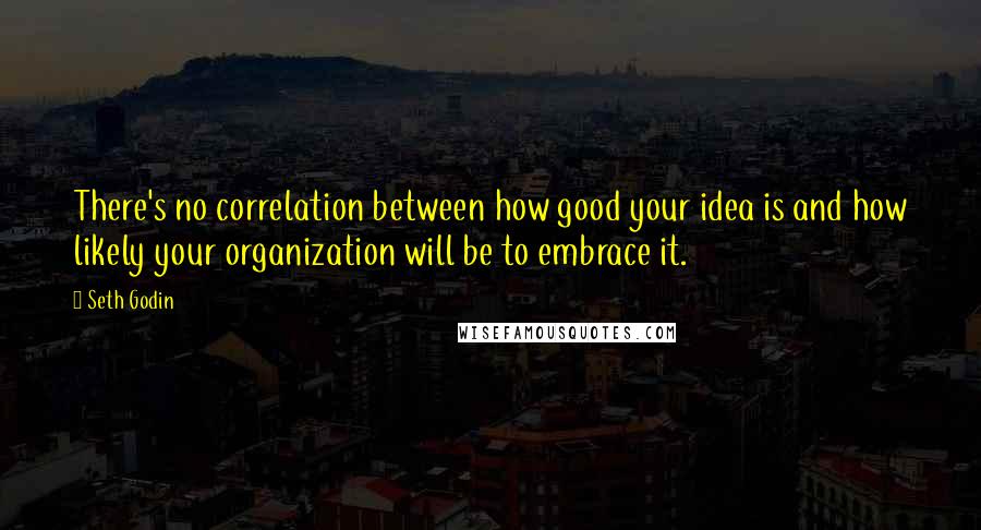 Seth Godin Quotes: There's no correlation between how good your idea is and how likely your organization will be to embrace it.