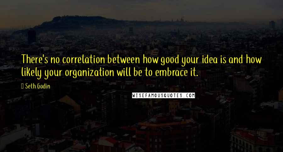 Seth Godin Quotes: There's no correlation between how good your idea is and how likely your organization will be to embrace it.