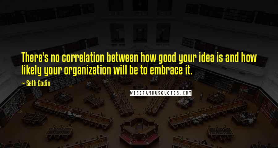 Seth Godin Quotes: There's no correlation between how good your idea is and how likely your organization will be to embrace it.