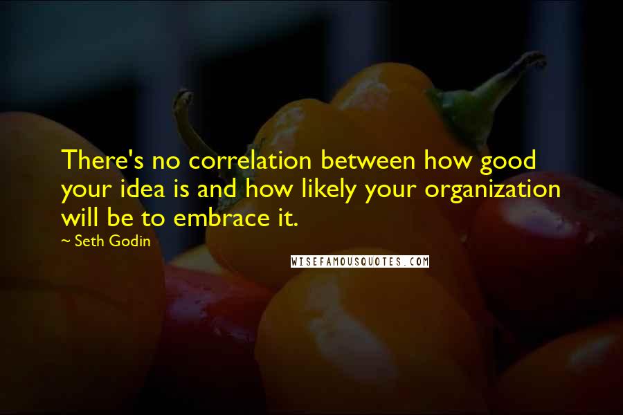 Seth Godin Quotes: There's no correlation between how good your idea is and how likely your organization will be to embrace it.