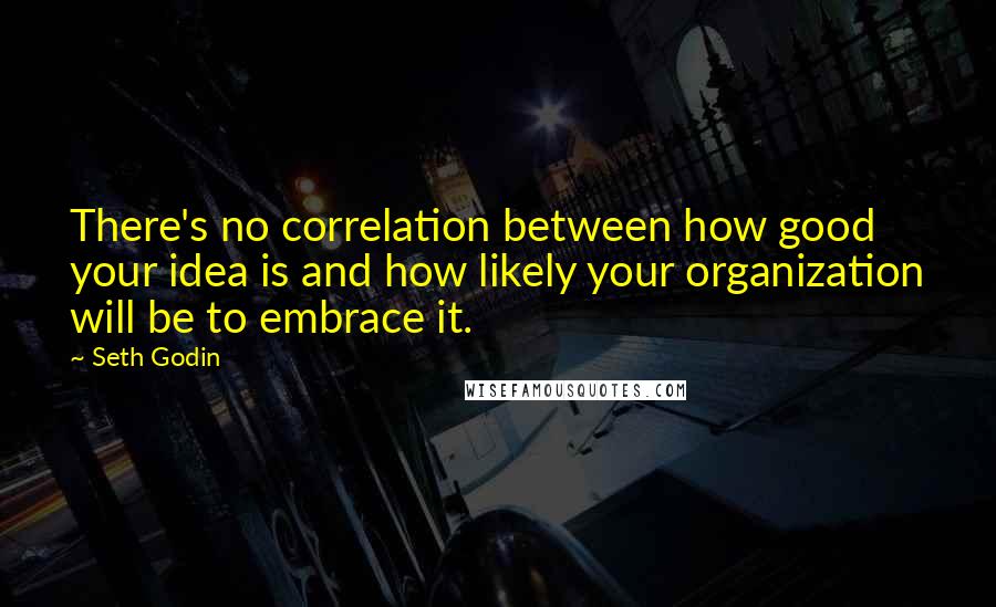 Seth Godin Quotes: There's no correlation between how good your idea is and how likely your organization will be to embrace it.