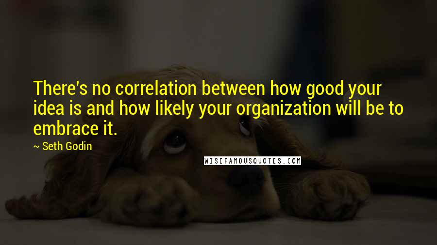 Seth Godin Quotes: There's no correlation between how good your idea is and how likely your organization will be to embrace it.