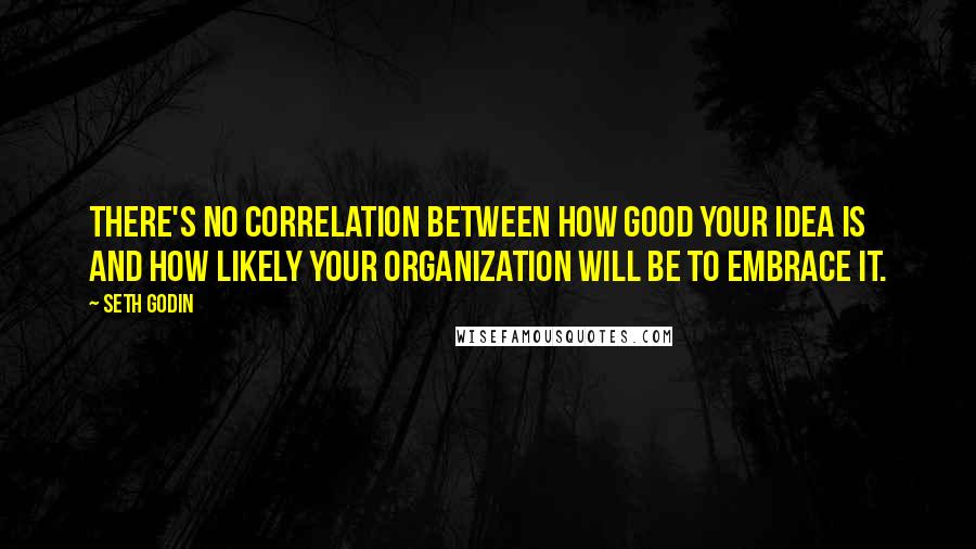 Seth Godin Quotes: There's no correlation between how good your idea is and how likely your organization will be to embrace it.