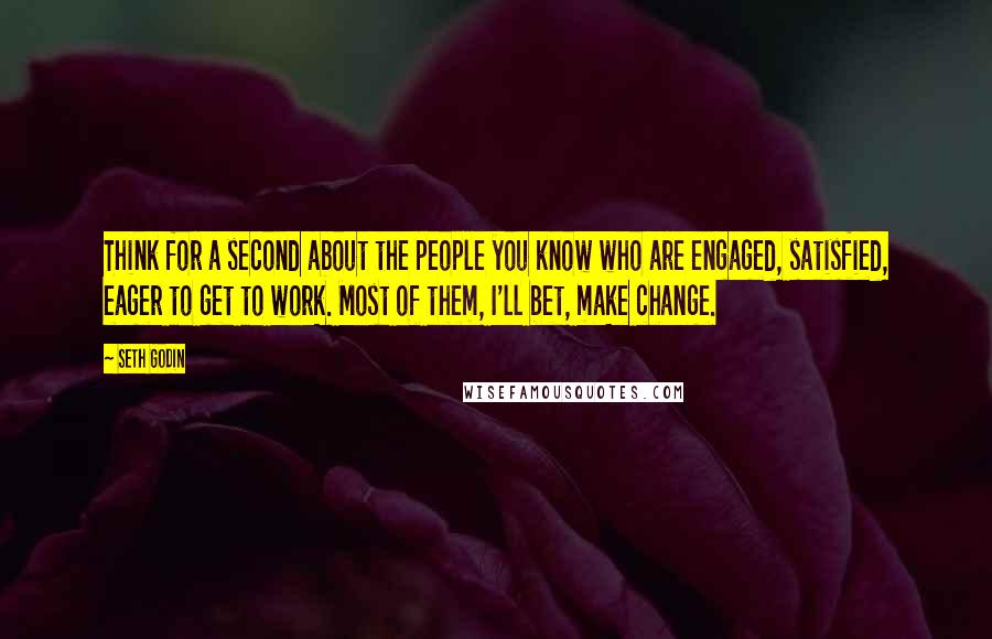 Seth Godin Quotes: Think for a second about the people you know who are engaged, satisfied, eager to get to work. Most of them, I'll bet, make change.