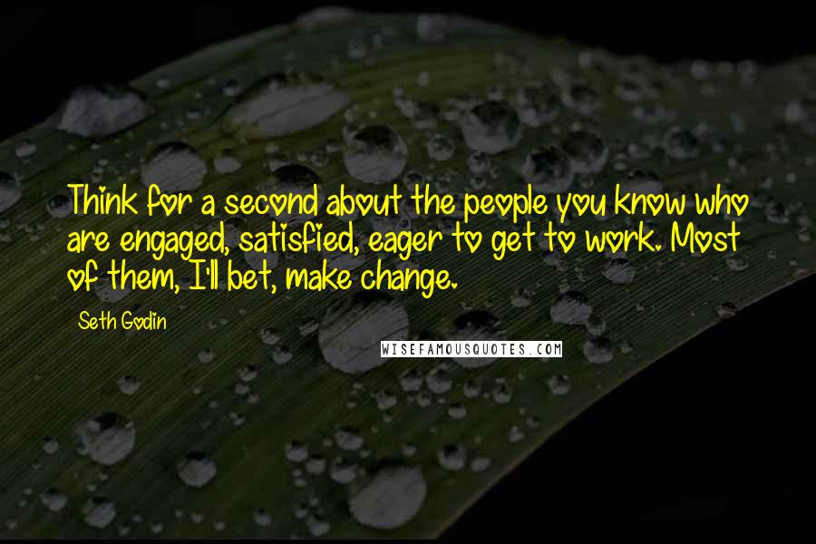 Seth Godin Quotes: Think for a second about the people you know who are engaged, satisfied, eager to get to work. Most of them, I'll bet, make change.