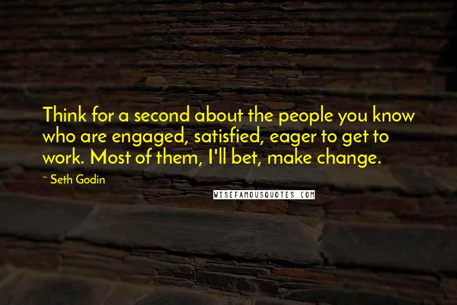 Seth Godin Quotes: Think for a second about the people you know who are engaged, satisfied, eager to get to work. Most of them, I'll bet, make change.