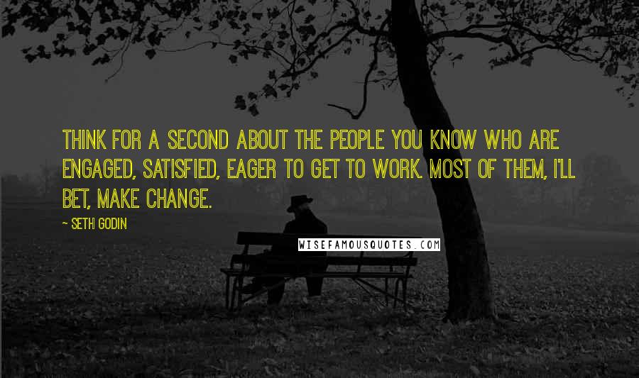 Seth Godin Quotes: Think for a second about the people you know who are engaged, satisfied, eager to get to work. Most of them, I'll bet, make change.