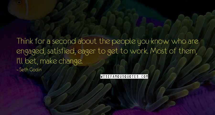 Seth Godin Quotes: Think for a second about the people you know who are engaged, satisfied, eager to get to work. Most of them, I'll bet, make change.