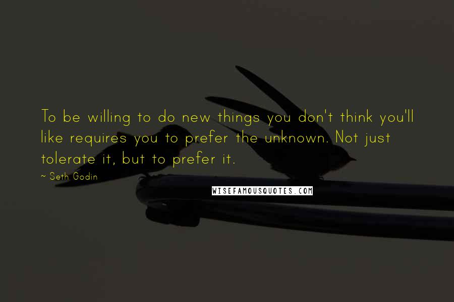 Seth Godin Quotes: To be willing to do new things you don't think you'll like requires you to prefer the unknown. Not just tolerate it, but to prefer it.