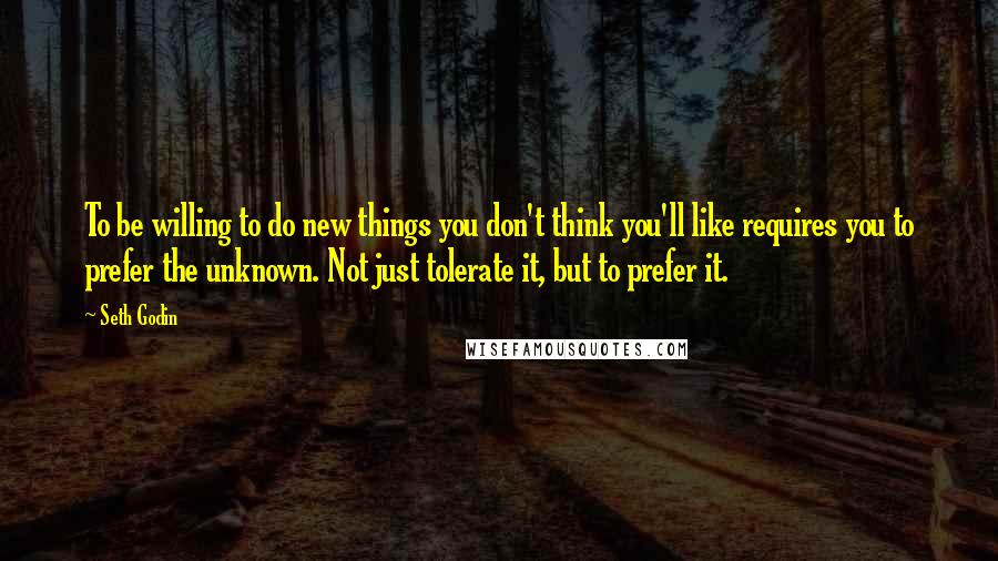 Seth Godin Quotes: To be willing to do new things you don't think you'll like requires you to prefer the unknown. Not just tolerate it, but to prefer it.