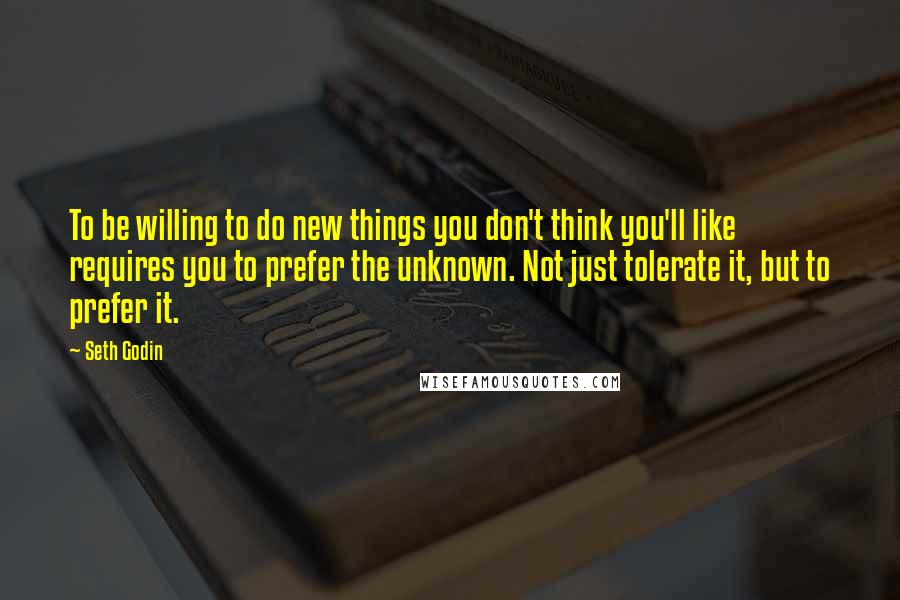 Seth Godin Quotes: To be willing to do new things you don't think you'll like requires you to prefer the unknown. Not just tolerate it, but to prefer it.