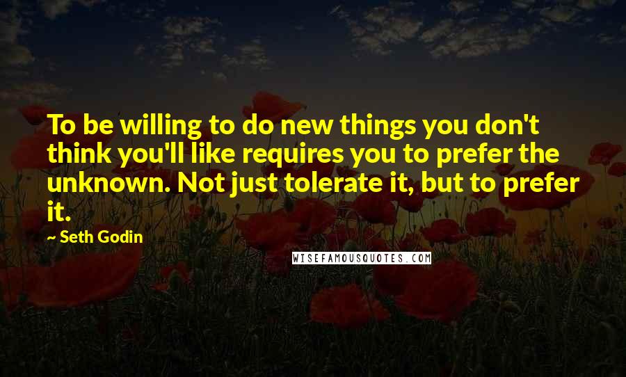 Seth Godin Quotes: To be willing to do new things you don't think you'll like requires you to prefer the unknown. Not just tolerate it, but to prefer it.