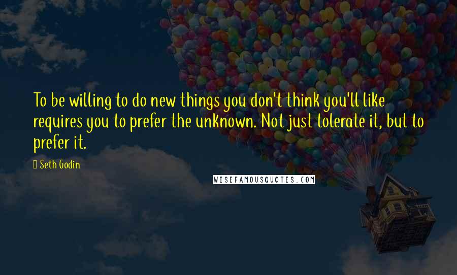 Seth Godin Quotes: To be willing to do new things you don't think you'll like requires you to prefer the unknown. Not just tolerate it, but to prefer it.