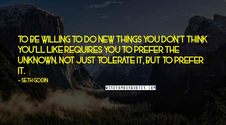 Seth Godin Quotes: To be willing to do new things you don't think you'll like requires you to prefer the unknown. Not just tolerate it, but to prefer it.