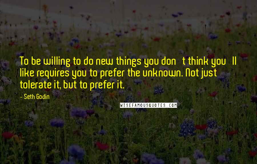 Seth Godin Quotes: To be willing to do new things you don't think you'll like requires you to prefer the unknown. Not just tolerate it, but to prefer it.