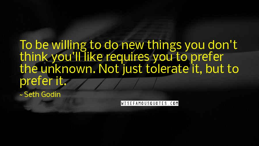 Seth Godin Quotes: To be willing to do new things you don't think you'll like requires you to prefer the unknown. Not just tolerate it, but to prefer it.