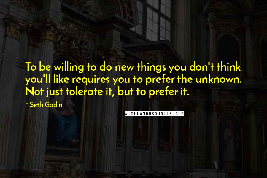 Seth Godin Quotes: To be willing to do new things you don't think you'll like requires you to prefer the unknown. Not just tolerate it, but to prefer it.