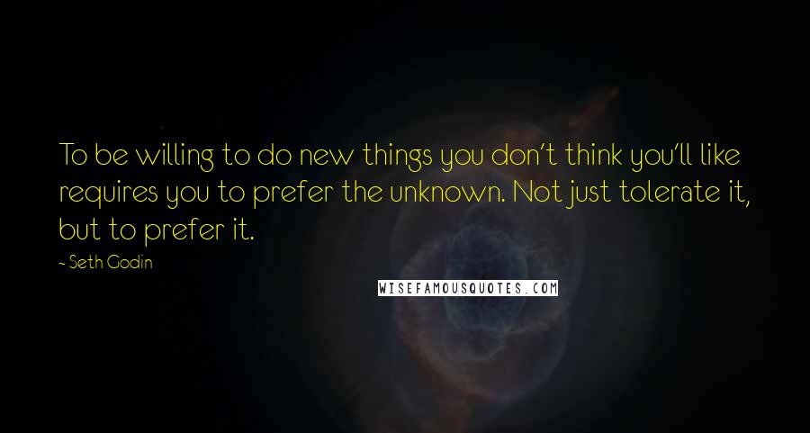 Seth Godin Quotes: To be willing to do new things you don't think you'll like requires you to prefer the unknown. Not just tolerate it, but to prefer it.