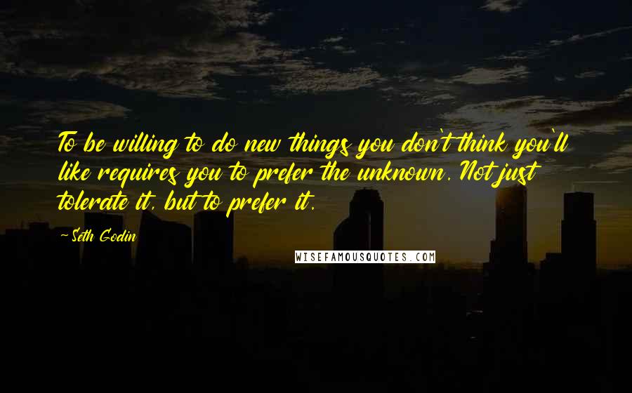 Seth Godin Quotes: To be willing to do new things you don't think you'll like requires you to prefer the unknown. Not just tolerate it, but to prefer it.