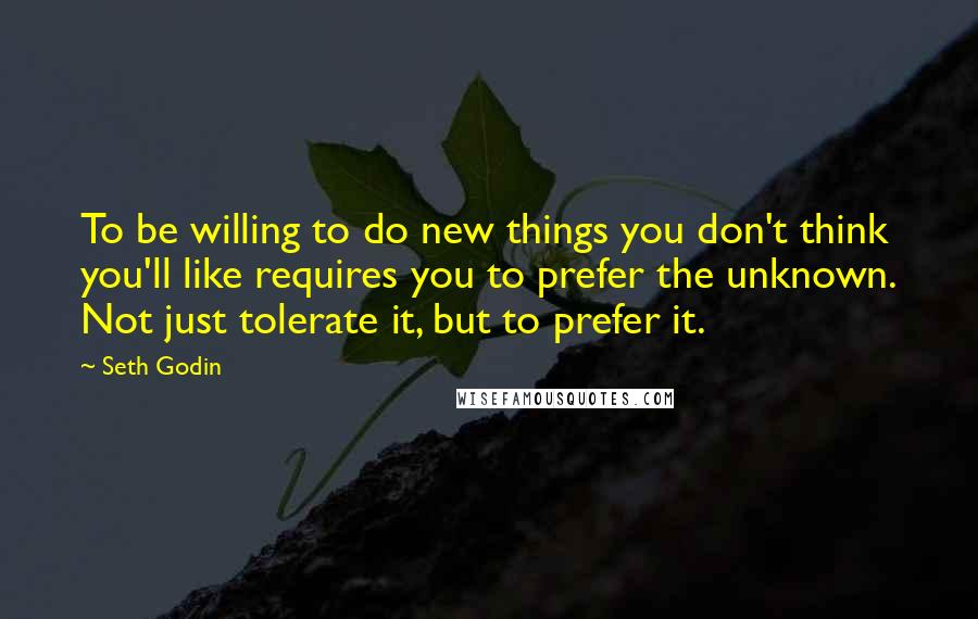 Seth Godin Quotes: To be willing to do new things you don't think you'll like requires you to prefer the unknown. Not just tolerate it, but to prefer it.