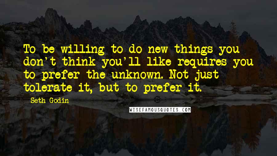 Seth Godin Quotes: To be willing to do new things you don't think you'll like requires you to prefer the unknown. Not just tolerate it, but to prefer it.