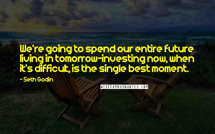 Seth Godin Quotes: We're going to spend our entire future living in tomorrow-investing now, when it's difficult, is the single best moment.