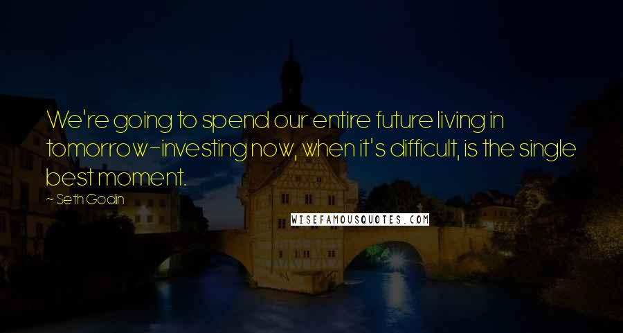 Seth Godin Quotes: We're going to spend our entire future living in tomorrow-investing now, when it's difficult, is the single best moment.