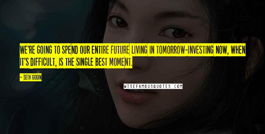 Seth Godin Quotes: We're going to spend our entire future living in tomorrow-investing now, when it's difficult, is the single best moment.