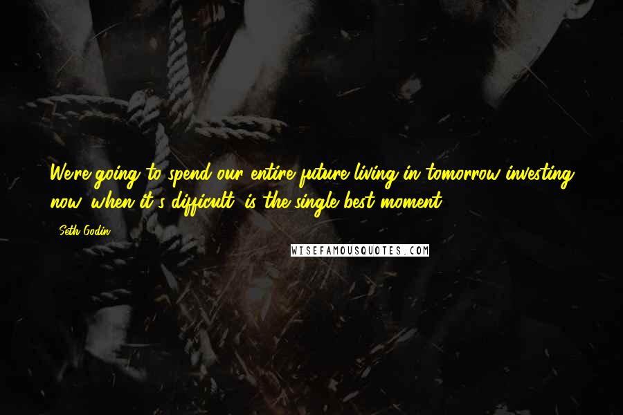 Seth Godin Quotes: We're going to spend our entire future living in tomorrow-investing now, when it's difficult, is the single best moment.