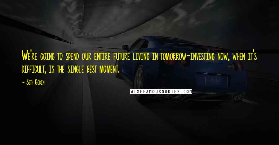 Seth Godin Quotes: We're going to spend our entire future living in tomorrow-investing now, when it's difficult, is the single best moment.