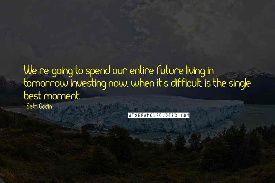 Seth Godin Quotes: We're going to spend our entire future living in tomorrow-investing now, when it's difficult, is the single best moment.