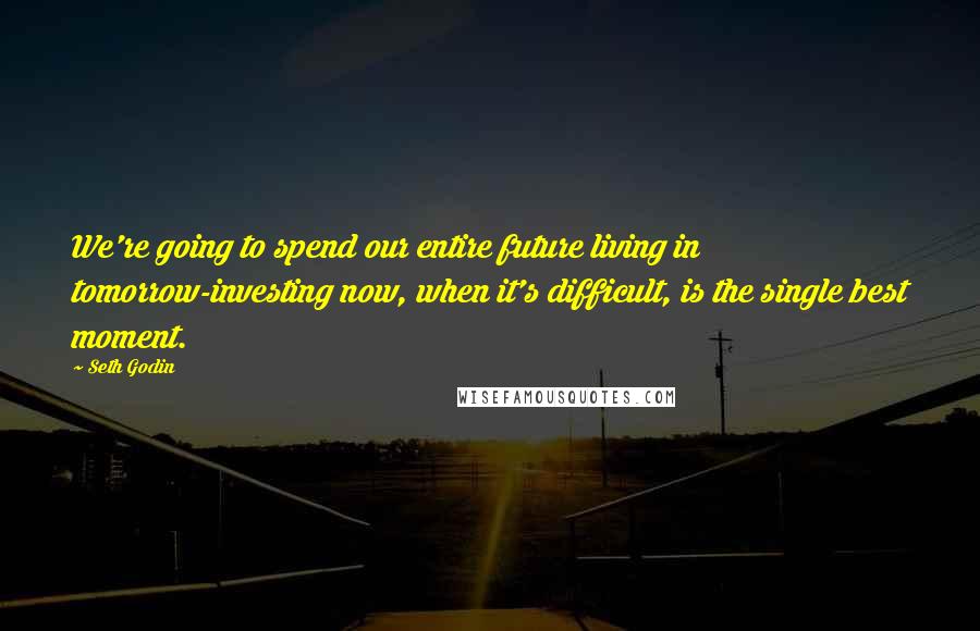 Seth Godin Quotes: We're going to spend our entire future living in tomorrow-investing now, when it's difficult, is the single best moment.