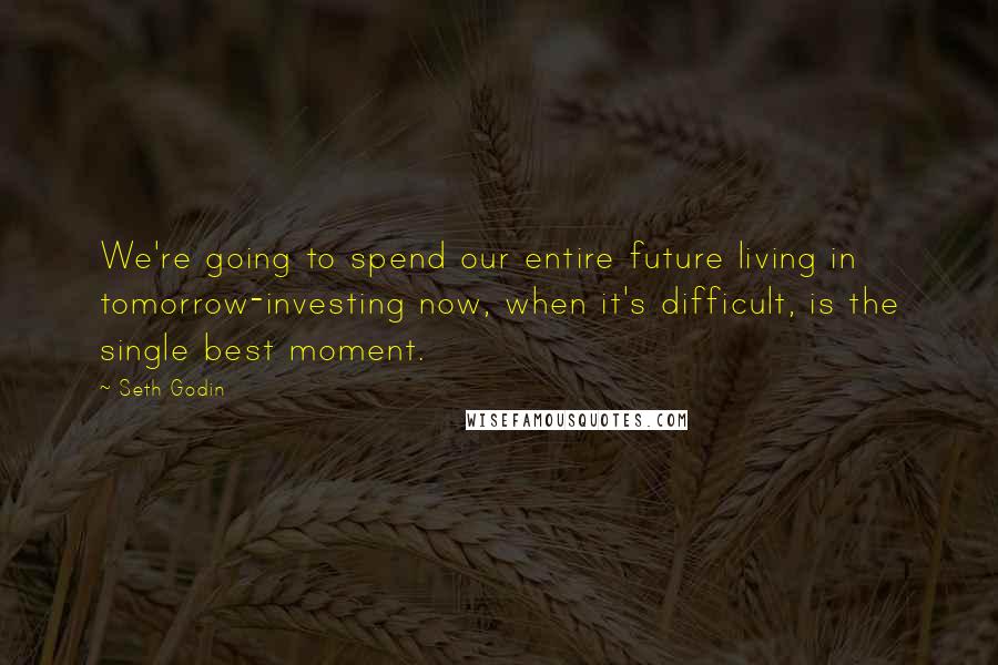 Seth Godin Quotes: We're going to spend our entire future living in tomorrow-investing now, when it's difficult, is the single best moment.