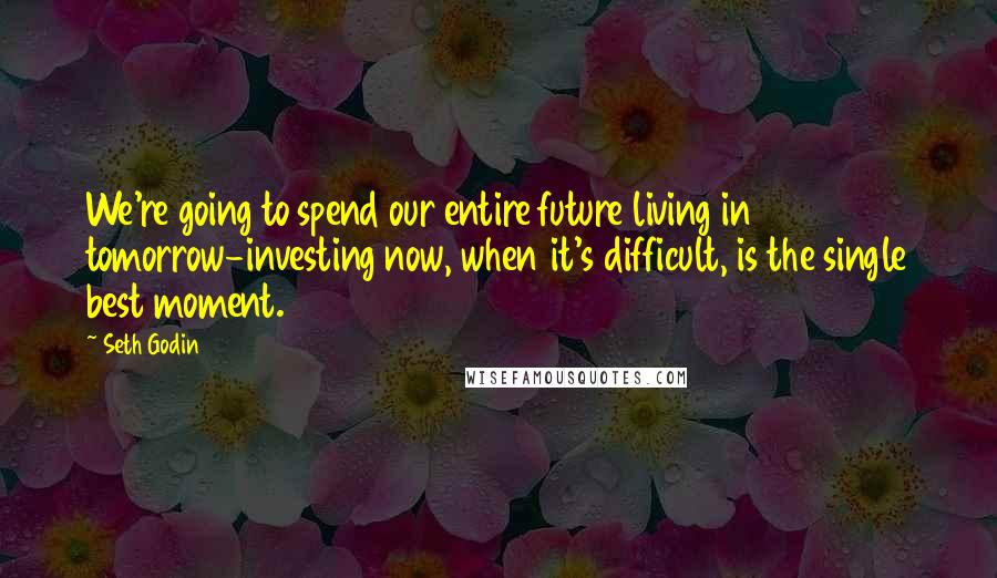 Seth Godin Quotes: We're going to spend our entire future living in tomorrow-investing now, when it's difficult, is the single best moment.