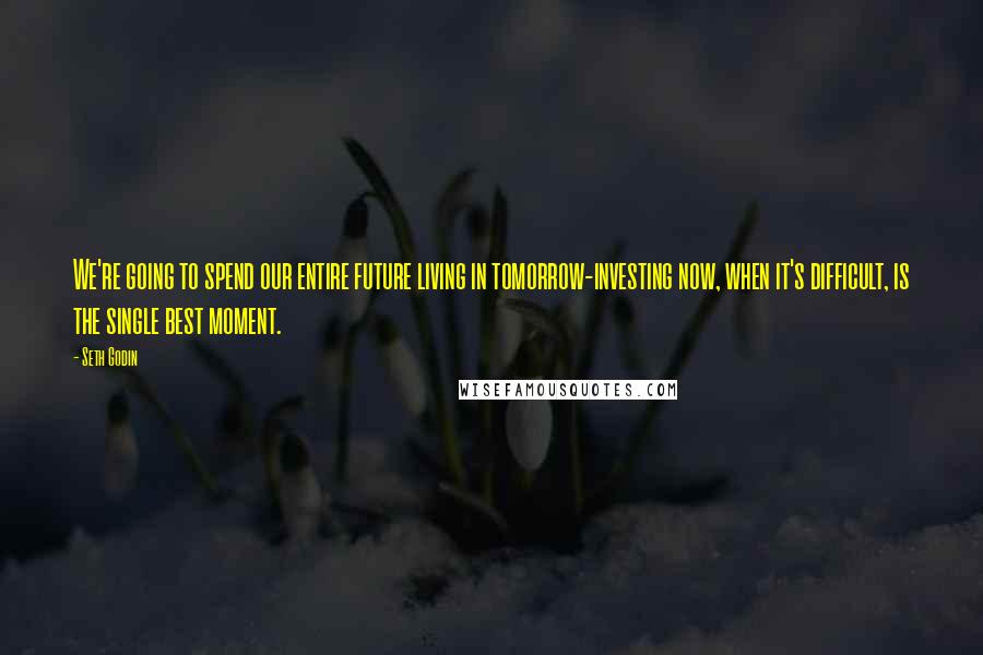 Seth Godin Quotes: We're going to spend our entire future living in tomorrow-investing now, when it's difficult, is the single best moment.