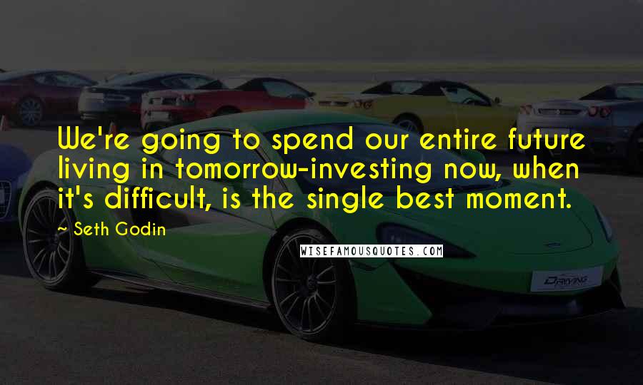 Seth Godin Quotes: We're going to spend our entire future living in tomorrow-investing now, when it's difficult, is the single best moment.