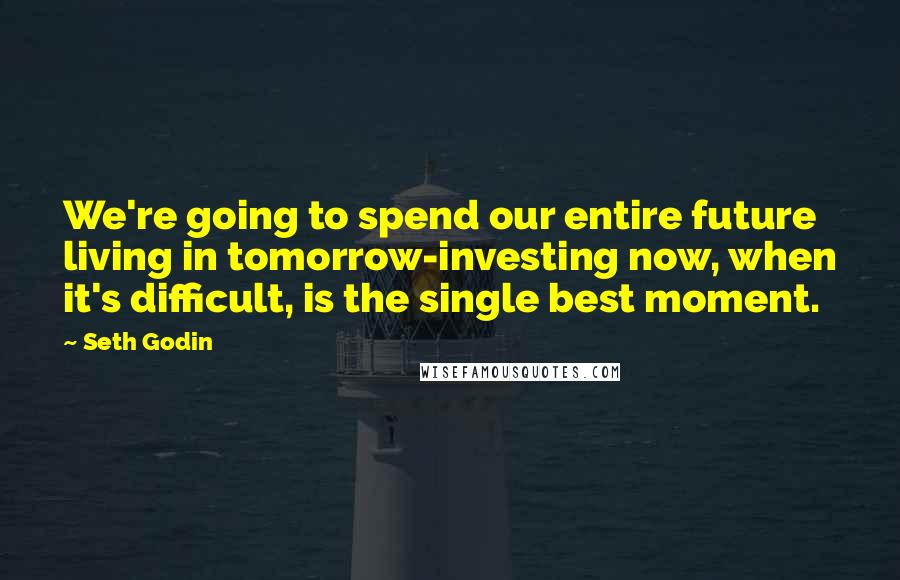 Seth Godin Quotes: We're going to spend our entire future living in tomorrow-investing now, when it's difficult, is the single best moment.