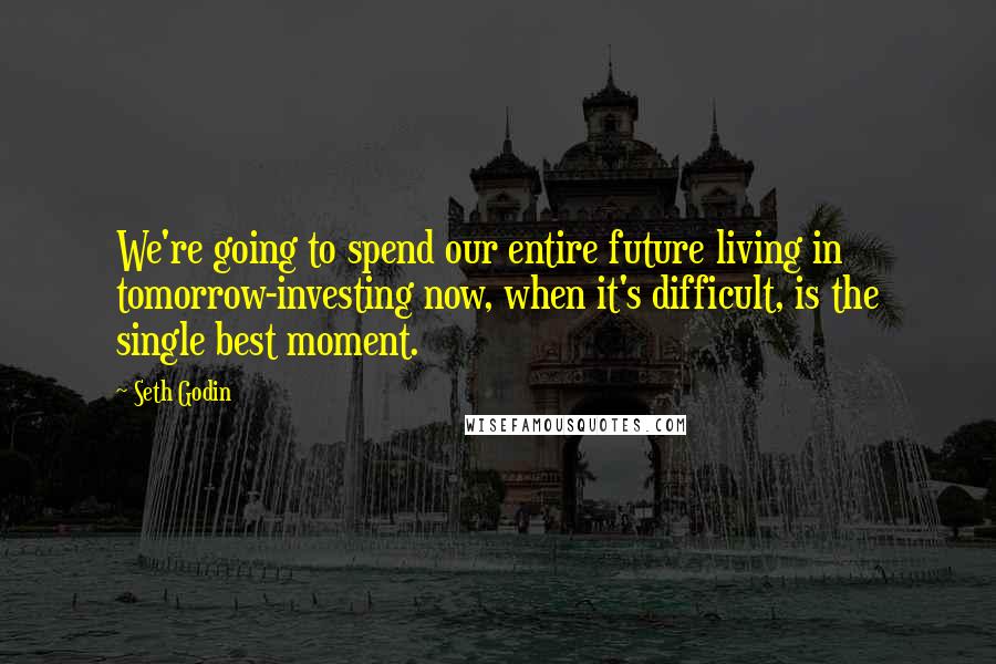 Seth Godin Quotes: We're going to spend our entire future living in tomorrow-investing now, when it's difficult, is the single best moment.