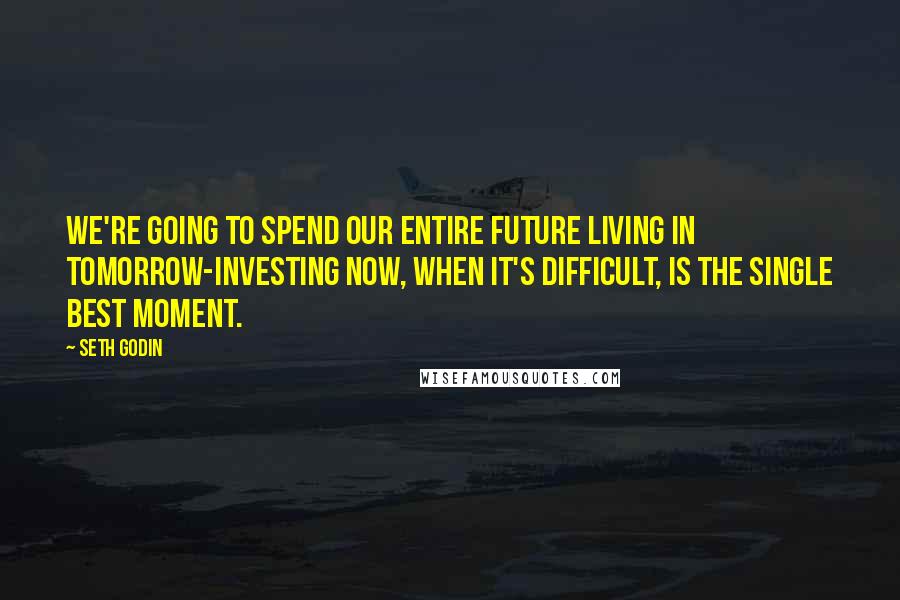 Seth Godin Quotes: We're going to spend our entire future living in tomorrow-investing now, when it's difficult, is the single best moment.