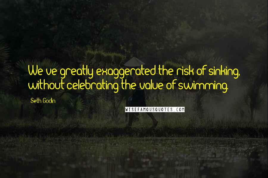 Seth Godin Quotes: We've greatly exaggerated the risk of sinking, without celebrating the value of swimming.