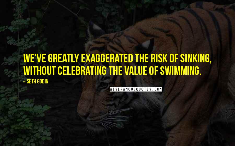 Seth Godin Quotes: We've greatly exaggerated the risk of sinking, without celebrating the value of swimming.