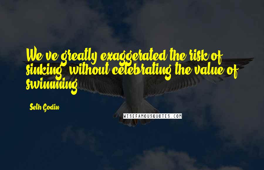 Seth Godin Quotes: We've greatly exaggerated the risk of sinking, without celebrating the value of swimming.