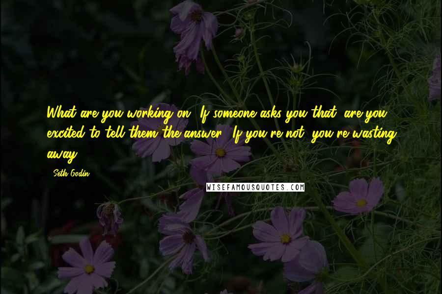 Seth Godin Quotes: What are you working on? If someone asks you that, are you excited to tell them the answer? If you're not, you're wasting away.