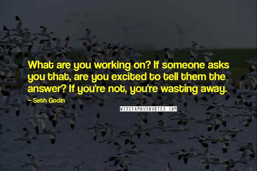 Seth Godin Quotes: What are you working on? If someone asks you that, are you excited to tell them the answer? If you're not, you're wasting away.