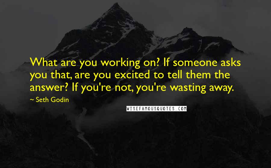 Seth Godin Quotes: What are you working on? If someone asks you that, are you excited to tell them the answer? If you're not, you're wasting away.