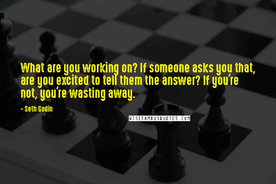 Seth Godin Quotes: What are you working on? If someone asks you that, are you excited to tell them the answer? If you're not, you're wasting away.