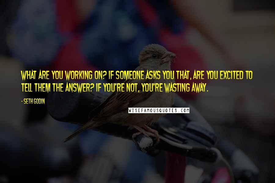 Seth Godin Quotes: What are you working on? If someone asks you that, are you excited to tell them the answer? If you're not, you're wasting away.