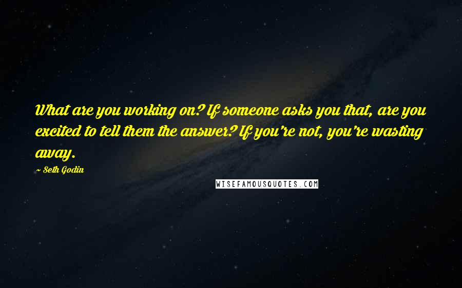 Seth Godin Quotes: What are you working on? If someone asks you that, are you excited to tell them the answer? If you're not, you're wasting away.